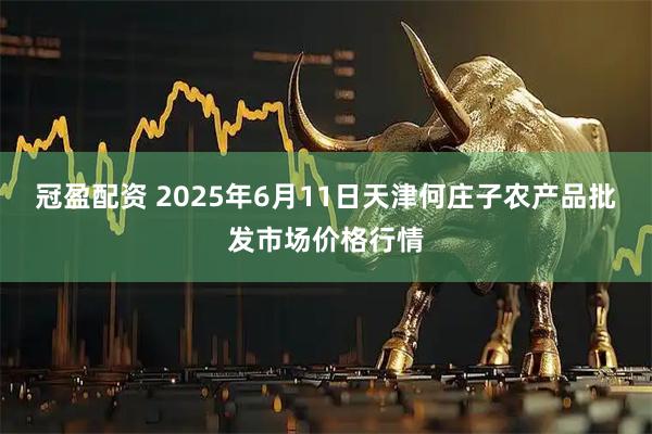 冠盈配资 2025年6月11日天津何庄子农产品批发市场价格行情