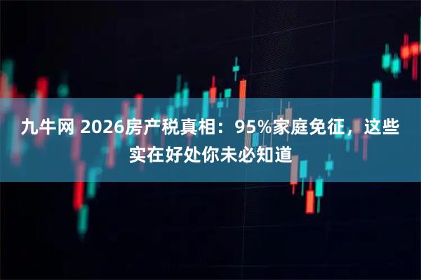九牛网 2026房产税真相：95%家庭免征，这些实在好处你未必知道