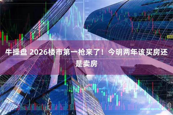 牛操盘 2026楼市第一枪来了！今明两年该买房还是卖房