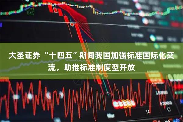 大圣证券 “十四五”期间我国加强标准国际化交流，助推标准制度型开放