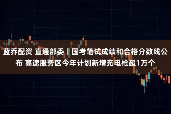 蓝乔配资 直通部委｜国考笔试成绩和合格分数线公布 高速服务区今年计划新增充电枪超1万个