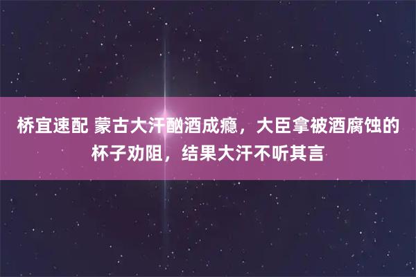 桥宜速配 蒙古大汗酗酒成瘾，大臣拿被酒腐蚀的杯子劝阻，结果大汗不听其言